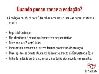 →A redação receberá nota 0 (zero) se apresentar uma das características a
seguir:
▪ Fuga total do tema;
▪ Não obediência à estrutura dissertativo-argumentativa;
▪ Texto com até 7 (sete) linhas;
▪ Impropérios, desenhos ou outras formas propositais de anulação;
▪ Desrespeito aos direitos humanos (desconsideração da Competência 5); e
▪ Folha de redação em branco, mesmo que tenha sido escrita no rascunho.
Quando posso zerar a redação?
 