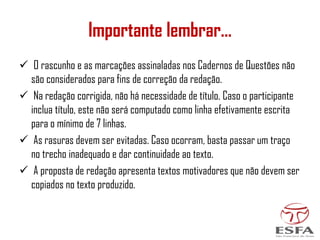✓ O rascunho e as marcações assinaladas nos Cadernos de Questões não
são considerados para fins de correção da redação.
✓ Na redação corrigida, não há necessidade de título. Caso o participante
inclua título, este não será computado como linha efetivamente escrita
para o mínimo de 7 linhas.
✓ As rasuras devem ser evitadas. Caso ocorram, basta passar um traço
no trecho inadequado e dar continuidade ao texto.
✓ A proposta de redação apresenta textos motivadores que não devem ser
copiados no texto produzido.
Importante lembrar...
 
