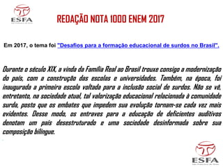 REDAÇÃO NOTA 1000 ENEM 2017
Em 2017, o tema foi "Desafios para a formação educacional de surdos no Brasil".
Durante o século XIX, a vinda da Família Real ao Brasil trouxe consigo a modernização
do país, com a construção das escolas e universidades. Também, na época, foi
inaugurada a primeira escola voltada para a inclusão social de surdos. Não se vê,
entretanto, na sociedade atual, tal valorização educacional relacionada à comunidade
surda, posto que os embates que impedem sua evolução tornam-se cada vez mais
evidentes. Desse modo, os entraves para a educação de deficientes auditivos
denotam um país desestruturado e uma sociedade desinformada sobre sua
composição bilíngue.
.
 