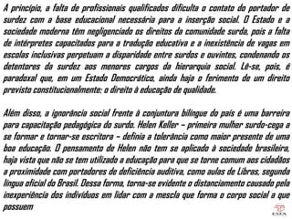 A princípio, a falta de profissionais qualificados dificulta o contato do portador de
surdez com a base educacional necessária para a inserção social. O Estado e a
sociedade moderna têm negligenciado os direitos da comunidade surda, pois a falta
de intérpretes capacitados para a tradução educativa e a inexistência de vagas em
escolas inclusivas perpetuam a disparidade entre surdos e ouvintes, condenando os
detentores da surdez aos menores cargos da hierarquia social. Lê-se, pois, é
paradoxal que, em um Estado Democrático, ainda haja o ferimento de um direito
previsto constitucionalmente: o direito à educação de qualidade.
Além disso, a ignorância social frente à conjuntura bilíngue do país é uma barreira
para capacitação pedagógica do surdo. Helen Keller – primeira mulher surdo-cega a
se formar e tornar-se escritora – definia a tolerância como maior presente de uma
boa educação. O pensamento de Helen não tem se aplicado à sociedade brasileira,
haja vista que não se tem utilizado a educação para que se torne comum aos cidadãos
a proximidade com portadores de deficiência auditiva, como aulas de Libras, segunda
língua oficial do Brasil. Dessa forma, torna-se evidente o distanciamento causado pela
inexperiência dos indivíduos em lidar com a mescla que forma o corpo social a que
possuem
 
