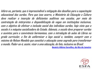 Infere-se, portanto, que é imprescindível a mitigação dos desafios para a capacitação
educacional dos surdos. Para que isso ocorra, o Ministério da Educação e Cultura
deve realizar a inserção de deficientes auditivos nas escolas, por meio da
contratação de intérpretes e disponibilização de vagas em instituições inclusivas,
com o objetivo de efetivar a inclusão social dos indivíduos surdos, haja vista que a
escola é a máquina socializadora do Estado. Ademais, a escola deve preparar surdos
e ouvintes para a convivência harmoniosa, com a introdução de aulas de Libras na
grade curricular, a fim de uniformizar o laço social e, também, cumprir com a
máxima de Nelson Mandela que constitui a educação como segredo para transformar
o mundo. Poder-se-á, assim, visar a uma educação, de fato, inclusiva no Brasil.
Beatriz Albino Servilha, do Rio de Janeiro
 