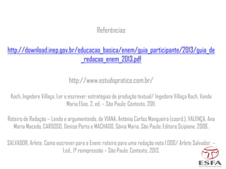 Referências
http://download.inep.gov.br/educacao_basica/enem/guia_participante/2013/guia_de
_redacao_enem_2013.pdf
http://www.estudopratico.com.br/
Koch, Ingedore Villaça. Ler e escrever: estratégias de produção textual/ Ingedore Villaça Koch, Vanda
Maria Elias. 2. ed. – São Paulo: Contexto, 2011.
Roteiro de Redação – Lendo e argumentando, de VIANA, Antônio Carlos Mangueira (coord.), VALENÇA, Ana
Maria Macedo, CARDOSO, Denise Porto e MACHADO, Sônia Maria, São Paulo: Editora Scipione, 2006.
SALVADOR, Arlete. Como escrever para o Enem: roteiro para uma redação nota 1.000/ Arlete Salvador. –
1.ed., 1ª reimpressão – São Paulo: Contexto, 2013.
 