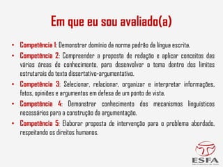 • Competência 1: Demonstrar domínio da norma padrão da língua escrita.
• Competência 2: Compreender a proposta de redação e aplicar conceitos das
várias áreas de conhecimento, para desenvolver o tema dentro dos limites
estruturais do texto dissertativo-argumentativo.
• Competência 3: Selecionar, relacionar, organizar e interpretar informações,
fatos, opiniões e argumentos em defesa de um ponto de vista.
• Competência 4: Demonstrar conhecimento dos mecanismos linguísticos
necessários para a construção da argumentação.
• Competência 5: Elaborar proposta de intervenção para o problema abordado,
respeitando os direitos humanos.
Em que eu sou avaliado(a)
 