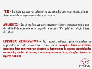 ESTRATÉGIAS ARGUMENTATIVAS – São recursos utilizados para desenvolver os
argumentos, de modo a convencer o leitor, como: exemplos; dados estatísticos;
pesquisas; fatos comprováveis; citações ou depoimentos de pessoas especializadas
no assunto; alusões históricas; e comparações entre fatos, situações, épocas ou
lugares distintos.
ARGUMENTOS – São as justificativas para convencer o leitor a concordar com a tese
defendida. Cada argumento deve responder à pergunta “Por quê?” em relação à tese
defendida.
TESE – É a ideia que você vai defender no seu texto. Ela deve estar relacionada ao
tema e apoiada em argumentos ao longo da redação.
 