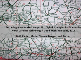 Becoming A Networked Nonprofit: Digital Strategies for Nonprofits
North Carolina Technology 4 Good Workshop June, 2014
Beth Kanter, Master Trainer, Blogger, and Author
 