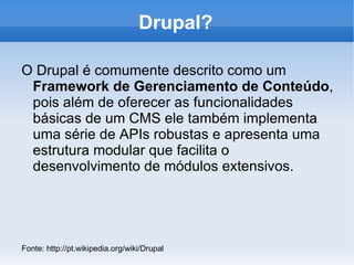 Drupal?

O Drupal é comumente descrito como um
 Framework de Gerenciamento de Conteúdo,
 pois além de oferecer as funcionalidades
 básicas de um CMS ele também implementa
 uma série de APIs robustas e apresenta uma
 estrutura modular que facilita o
 desenvolvimento de módulos extensivos.




Fonte: http://pt.wikipedia.org/wiki/Drupal
 