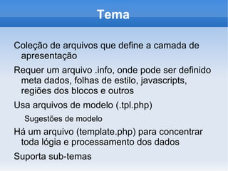 Tema

Coleção de arquivos que define a camada de
 apresentação
Requer um arquivo .info, onde pode ser definido
 meta dados, folhas de estilo, javascripts,
 regiões dos blocos e outros
Usa arquivos de modelo (.tpl.php)
  Sugestões de modelo
Há um arquivo (template.php) para concentrar
 toda lógia e processamento dos dados
Suporta sub-temas
 