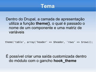 Tema

Dentro do Drupal, a camada de apresentação
 utiliza a função theme(), o qual é passado o
 nome de um componente e uma matriz de
 variáveis

theme('table', array('header' => $header, 'rows' => $rows));




É possível criar uma saída customizada dentro
 do módulo com o gancho hook_theme
 