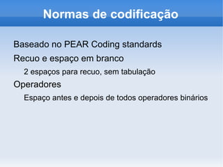 Normas de codificação

Baseado no PEAR Coding standards
Recuo e espaço em branco
  2 espaços para recuo, sem tabulação
Operadores
  Espaço antes e depois de todos operadores binários
 