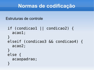 Normas de codificação

Estruturas de controle

 if (condicao1 || condicao2) {
   acao1;
 }
 elseif (condicao3 && condicao4) {
   acao2;
 }
 else {
   acaopadrao;
 }
 