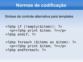 Normas de codificação

Sintaxe de controle alternativa para templates


<?php if (!empty($item)): ?>
  <p><?php print $item; ?></p>
<?php endif; ?>

<?php foreach ($items as $item): ?>
  <p><?php print $item; ?></p>
<?php endforeach; ?>
 