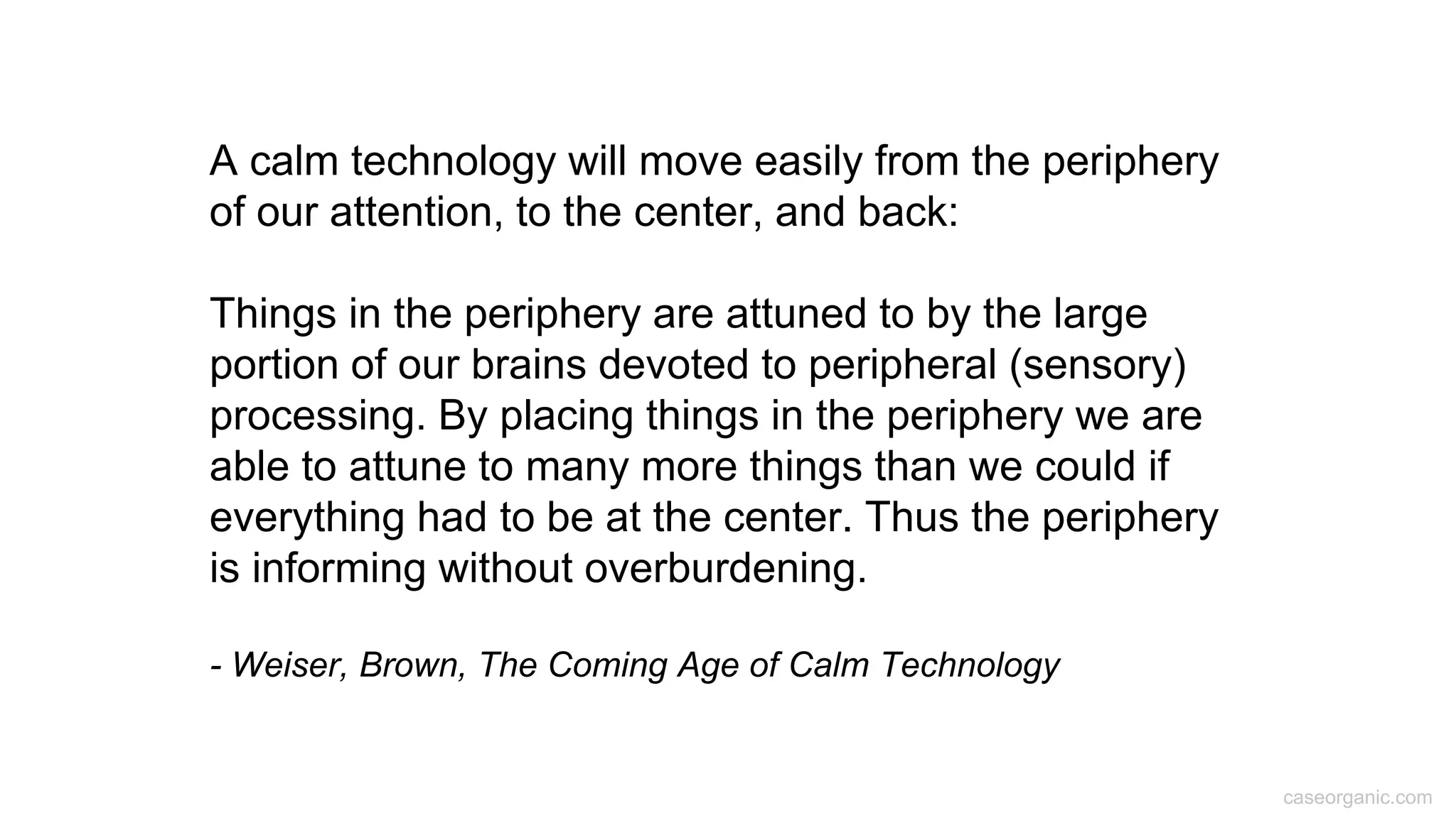 caseorganic.com
A calm technology will move easily from the periphery
of our attention, to the center, and back:
Things in the periphery are attuned to by the large
portion of our brains devoted to peripheral (sensory)
processing. By placing things in the periphery we are
able to attune to many more things than we could if
everything had to be at the center. Thus the periphery
is informing without overburdening.
- Weiser, Brown, The Coming Age of Calm Technology
 