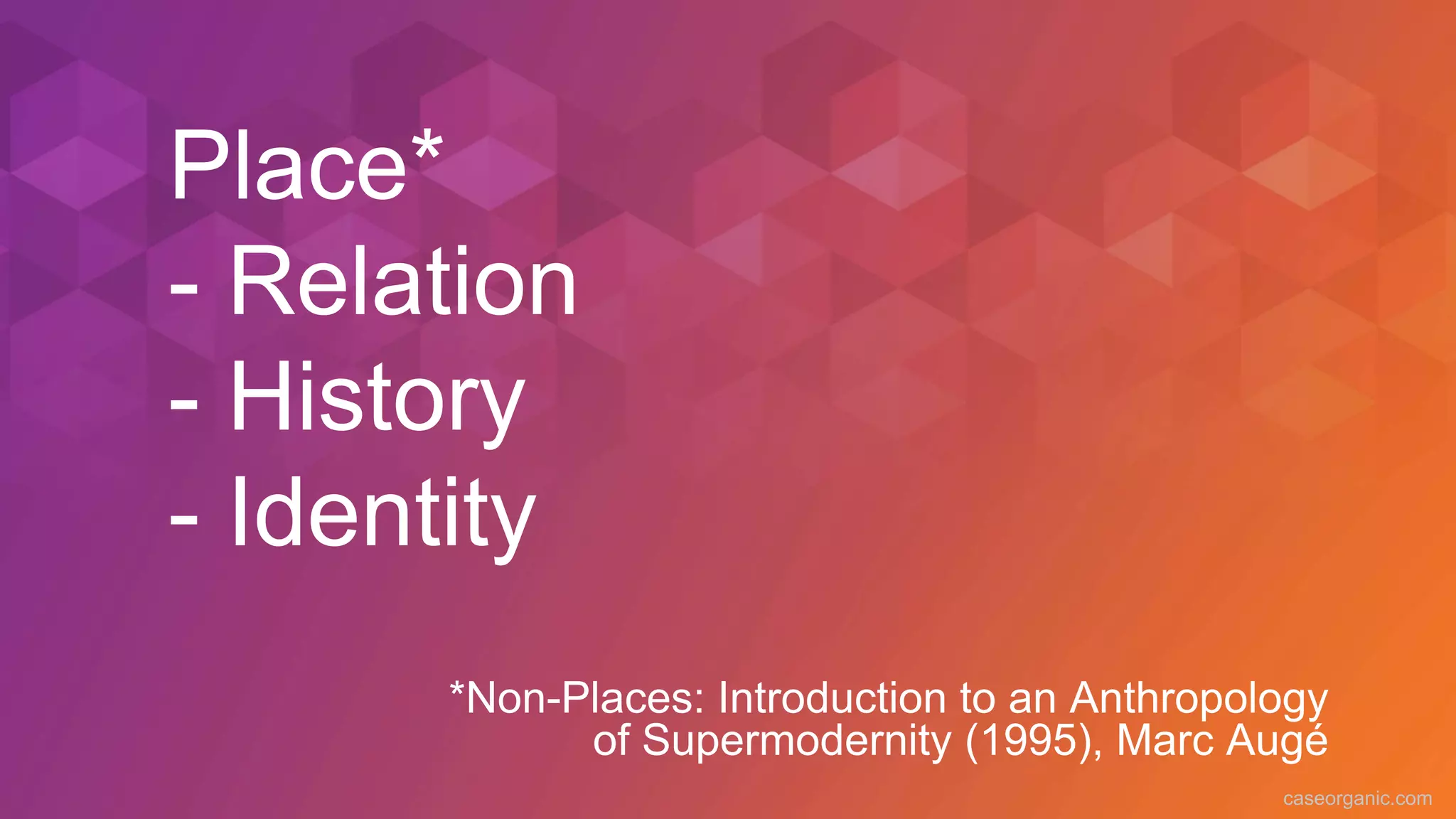 caseorganic.com
Place*
- Relation
- History
- Identity
*Non-Places: Introduction to an Anthropology
of Supermodernity (1995), Marc Augé
 