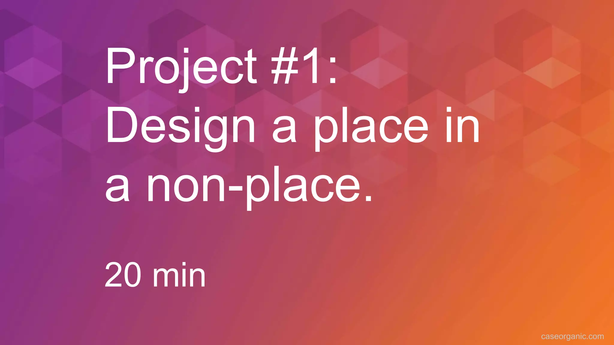 caseorganic.com
Project #1:
Design a place in
a non-place.
20 min
 