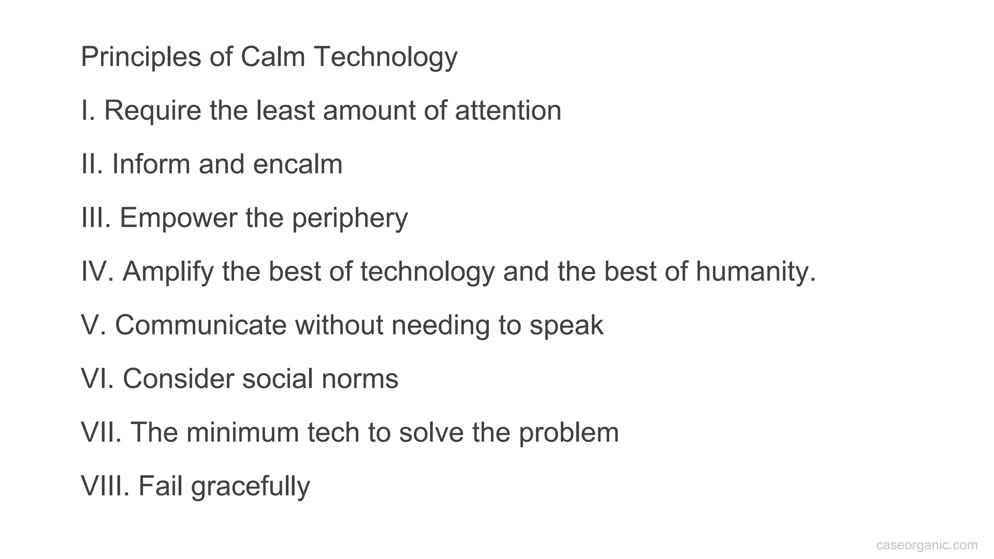 caseorganic.com
Principles of Calm Technology
I. Require the least amount of attention
II. Inform and encalm
III. Empower the periphery
IV. Amplify the best of technology and the best of humanity.
V. Communicate without needing to speak
VI. Consider social norms
VII. The minimum tech to solve the problem
VIII. Fail gracefully
 