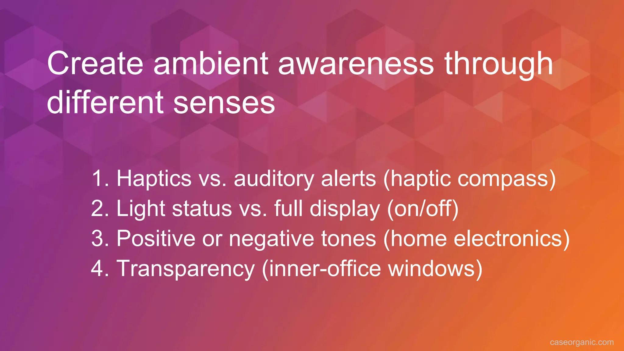 caseorganic.com
1. Haptics vs. auditory alerts (haptic compass)
2. Light status vs. full display (on/off)
3. Positive or negative tones (home electronics)
4. Transparency (inner-office windows)
Create ambient awareness through
different senses
 