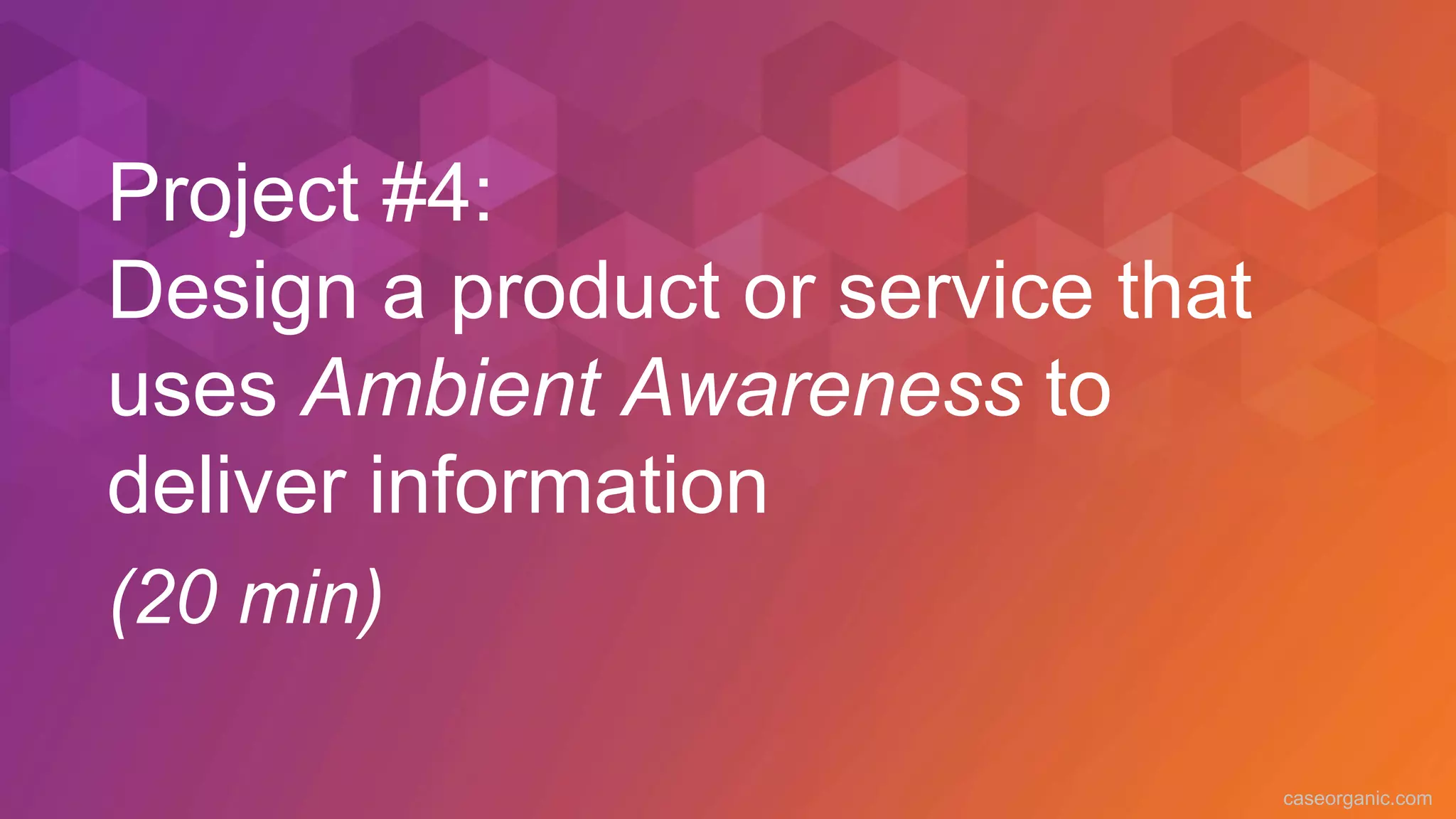 caseorganic.com
Project #4:
Design a product or service that
uses Ambient Awareness to
deliver information
(20 min)
 