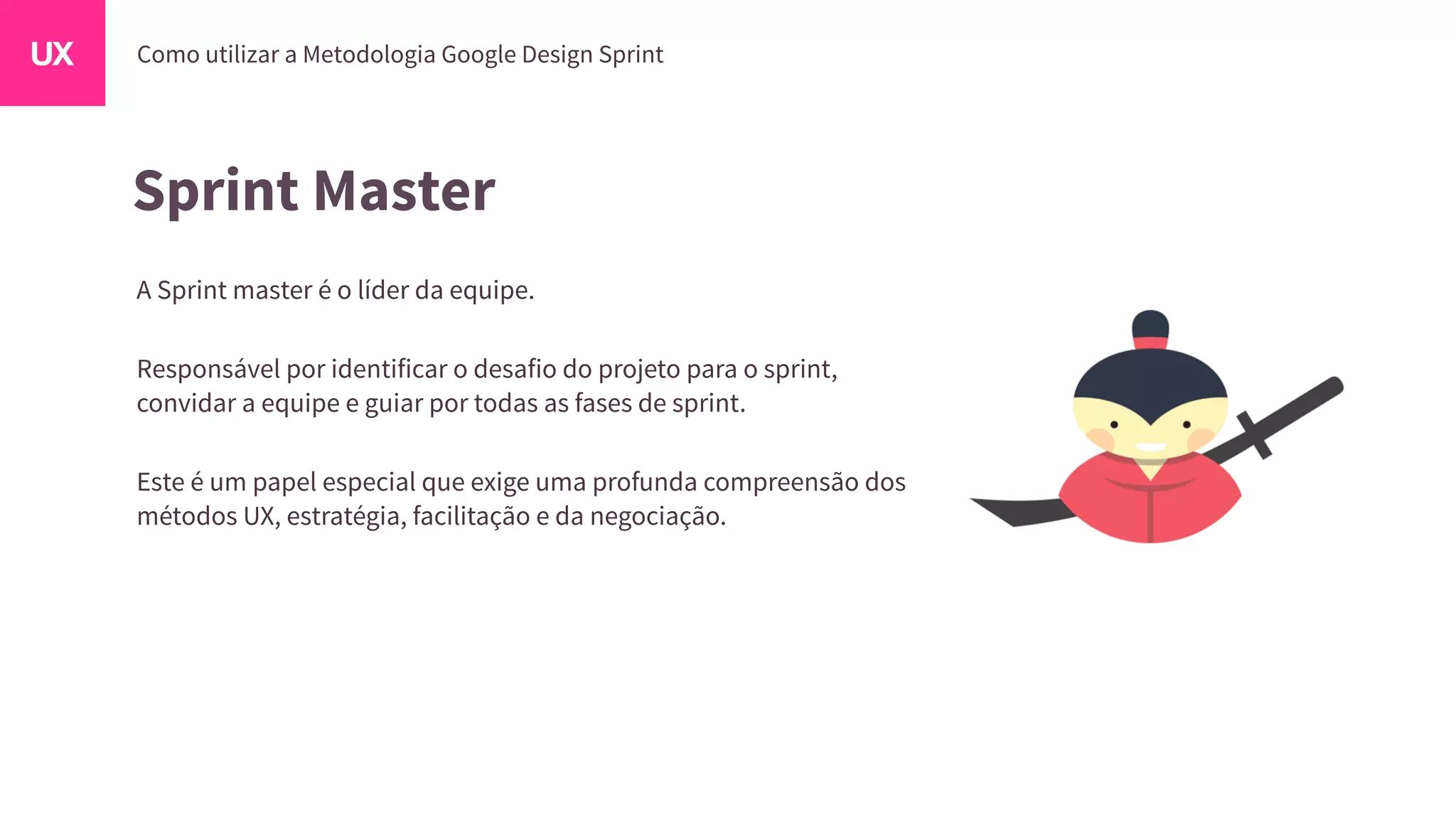 Sprint Master
A Sprint master é o líder da equipe.
Responsável por identificar o desafio do projeto para o sprint,
convidar a equipe e guiar por todas as fases de sprint.
Este é um papel especial que exige uma profunda compreensão dos
métodos UX, estratégia, facilitação e da negociação.
 