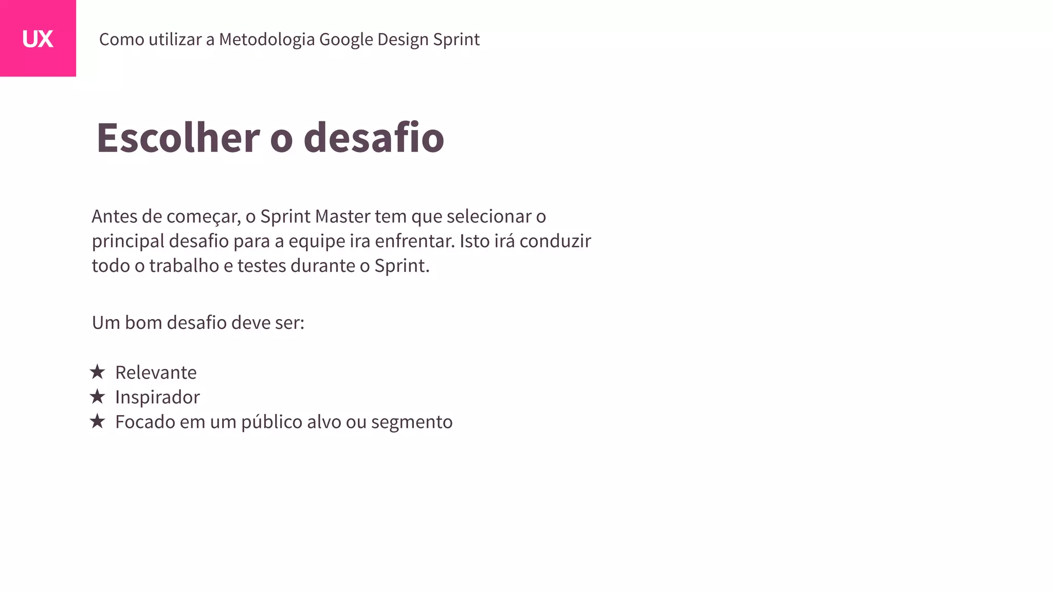 Escolher o desafio
Antes de começar, o Sprint Master tem que selecionar o
principal desafio para a equipe ira enfrentar. Isto irá conduzir
todo o trabalho e testes durante o Sprint.
Um bom desafio deve ser:
Relevante
Inspirador
Focado em um público alvo ou segmento
 