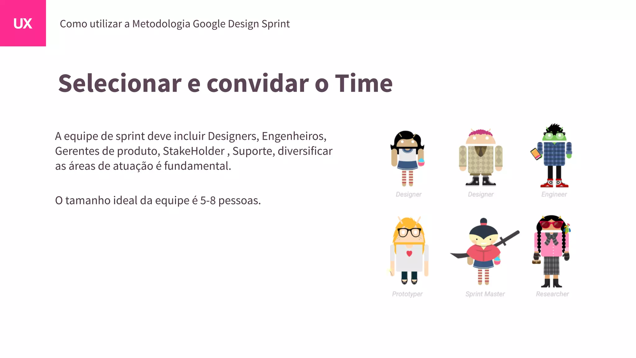 Selecionar e convidar o Time
A equipe de sprint deve incluir Designers, Engenheiros,
Gerentes de produto, StakeHolder , Suporte, diversificar
as áreas de atuação é fundamental.
O tamanho ideal da equipe é 5-8 pessoas.
 