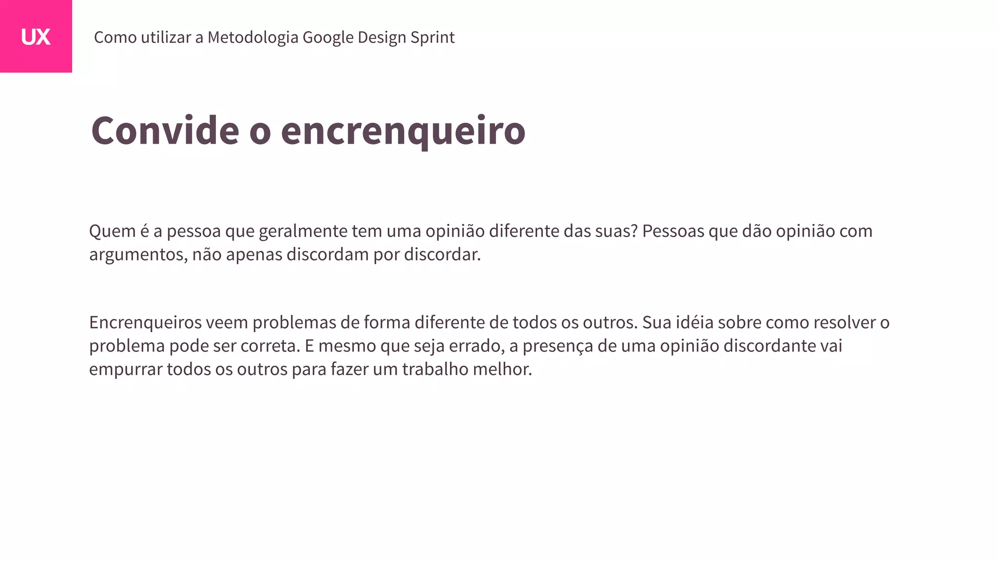 Convide o encrenqueiro
Quem é a pessoa que geralmente tem uma opinião diferente das suas? Pessoas que dão opinião com
argumentos, não apenas discordam por discordar.
Encrenqueiros veem problemas de forma diferente de todos os outros. Sua idéia sobre como resolver o
problema pode ser correta. E mesmo que seja errado, a presença de uma opinião discordante vai
empurrar todos os outros para fazer um trabalho melhor.
 