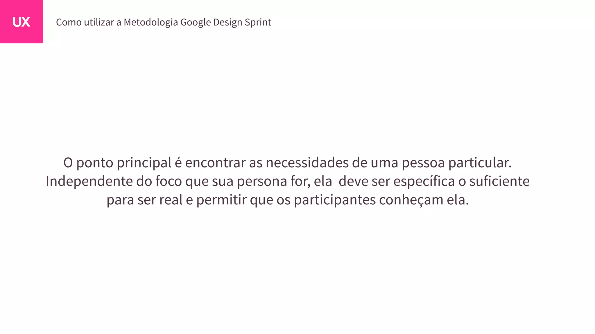 O ponto principal é encontrar as necessidades de uma pessoa particular.
Independente do foco que sua persona for, ela deve ser específica o suficiente
para ser real e permitir que os participantes conheçam ela.
 