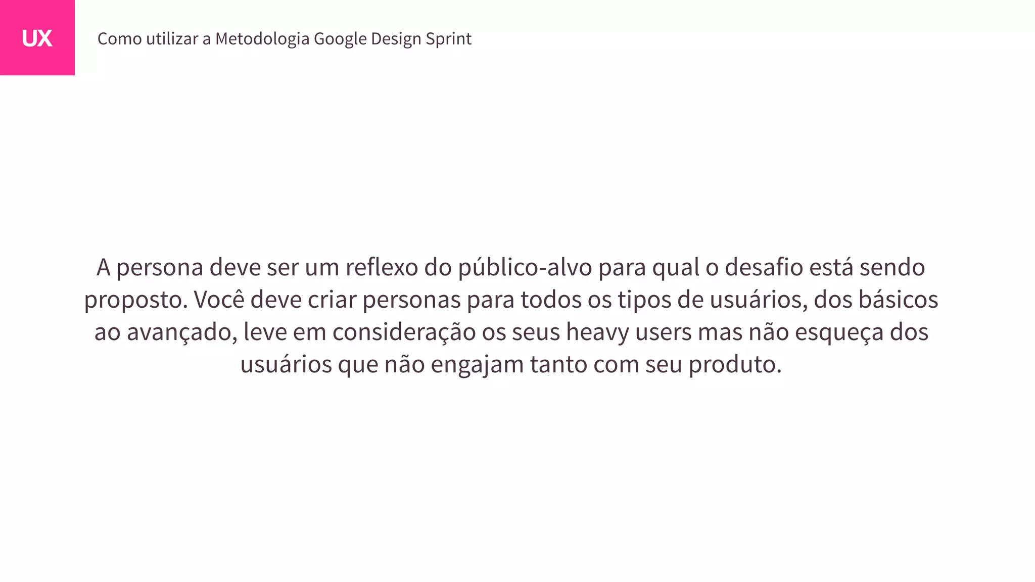 A persona deve ser um reflexo do público-alvo para qual o desafio está sendo
proposto. Você deve criar personas para todos os tipos de usuários, dos básicos
ao avançado, leve em consideração os seus heavy users mas não esqueça dos
usuários que não engajam tanto com seu produto.
 