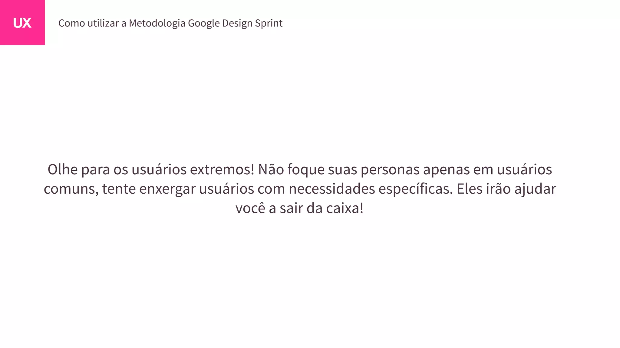 Olhe para os usuários extremos! Não foque suas personas apenas em usuários
comuns, tente enxergar usuários com necessidades específicas. Eles irão ajudar
você a sair da caixa!
 