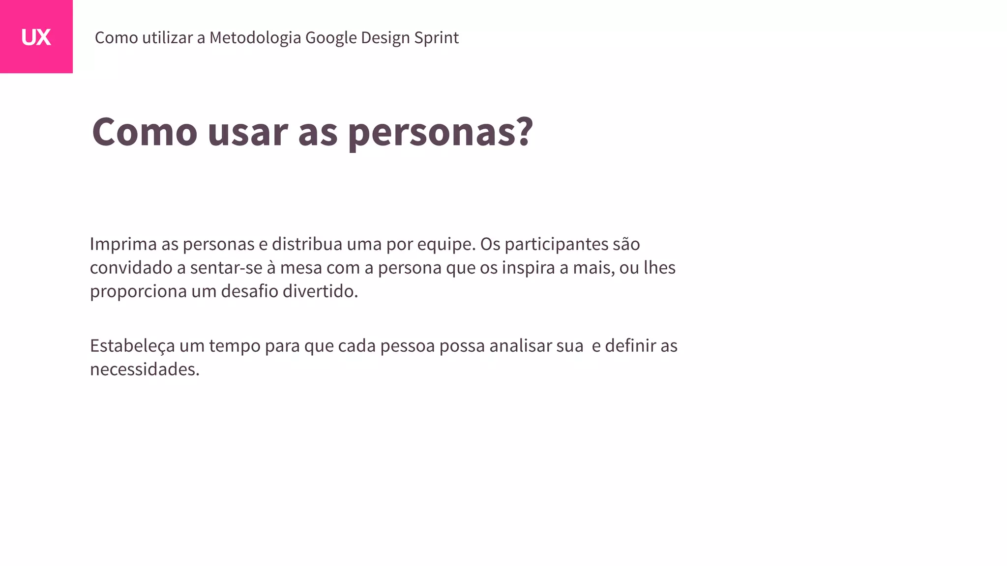 Como usar as personas?
Imprima as personas e distribua uma por equipe. Os participantes são
convidado a sentar-se à mesa com a persona que os inspira a mais, ou lhes
proporciona um desafio divertido.
Estabeleça um tempo para que cada pessoa possa analisar sua e definir as
necessidades.
 