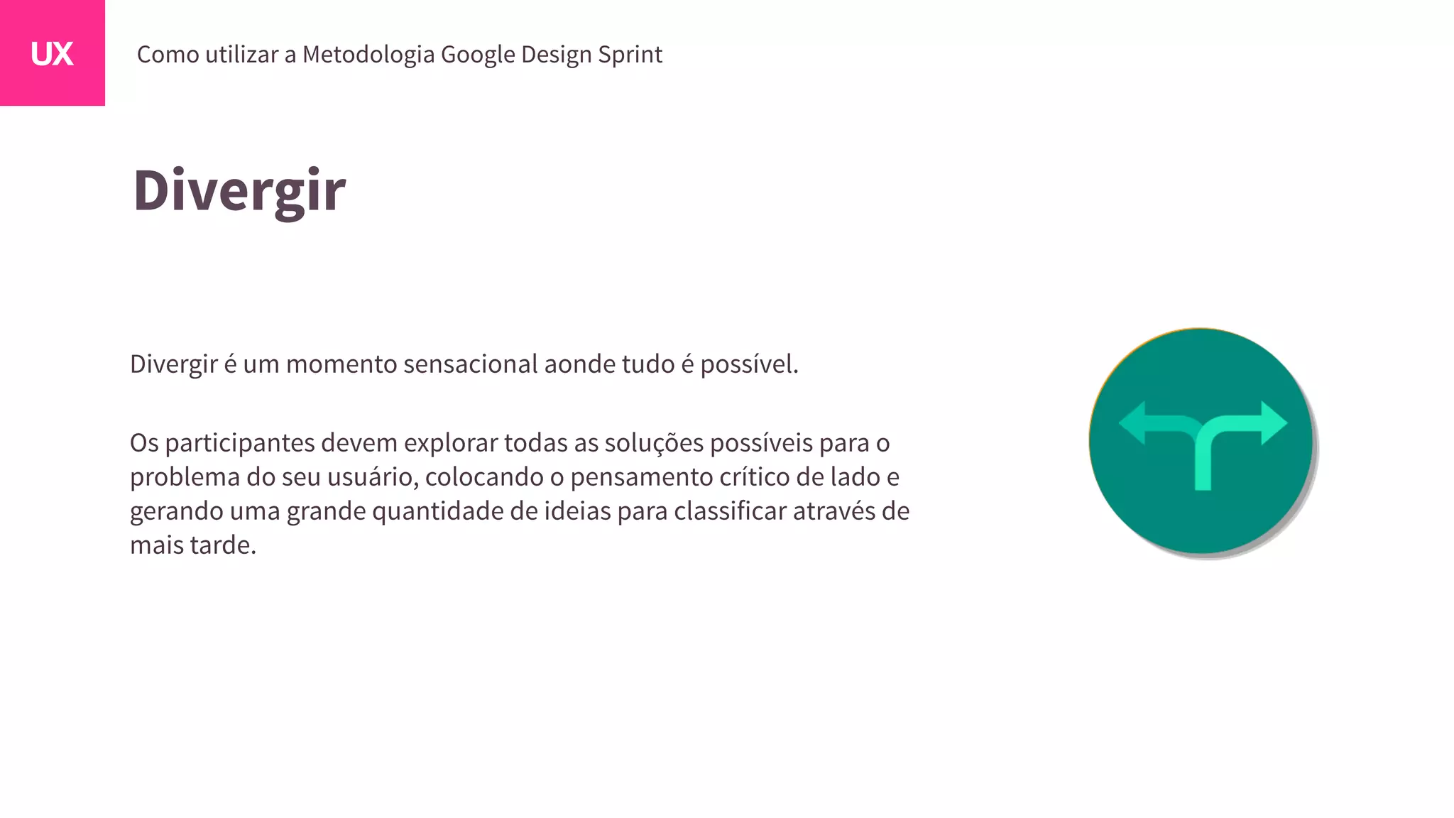 Divergir
Divergir é um momento sensacional aonde tudo é possível.
Os participantes devem explorar todas as soluções possíveis para o
problema do seu usuário, colocando o pensamento crítico de lado e
gerando uma grande quantidade de ideias para classificar através de
mais tarde.
 