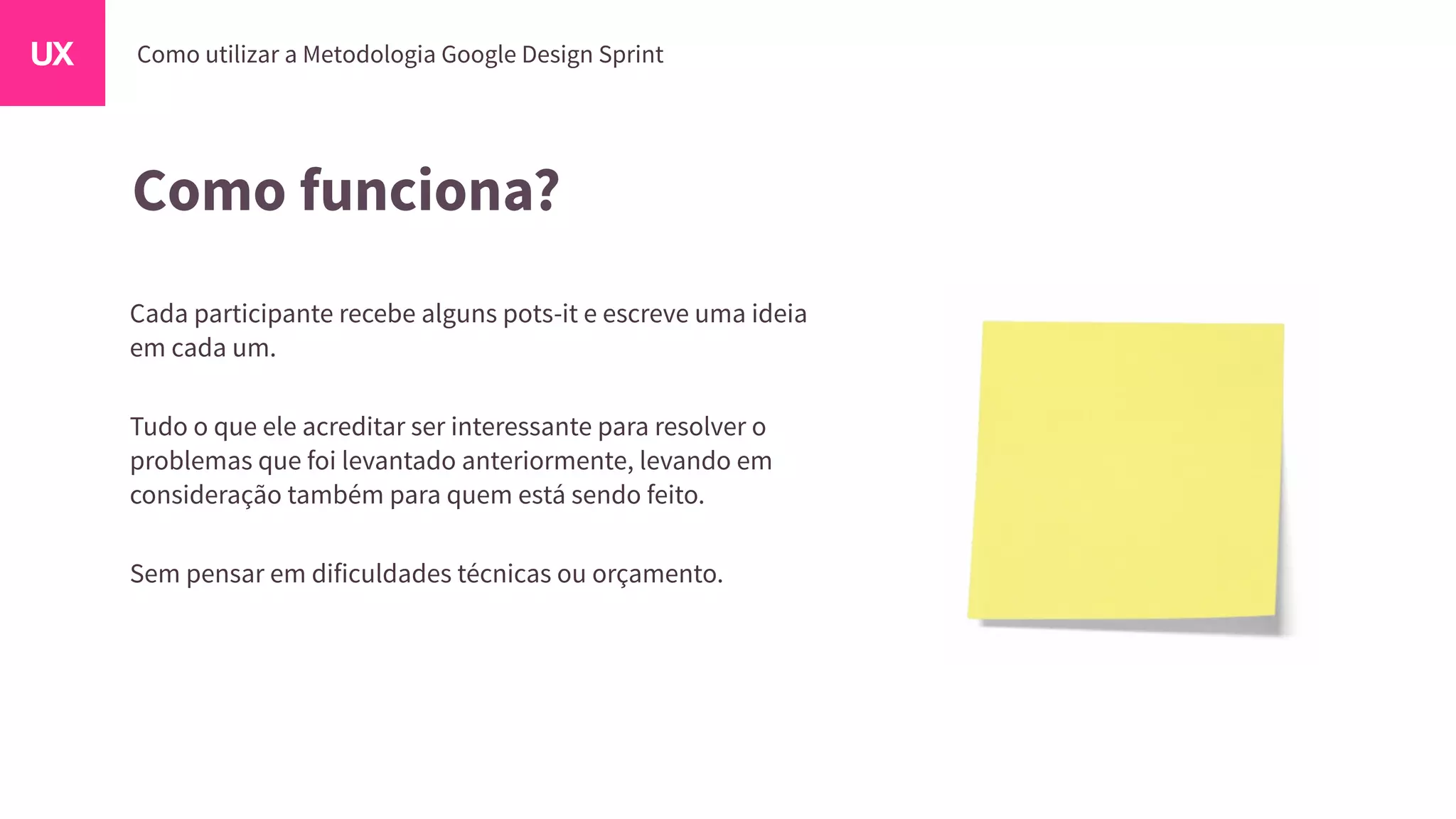 Como funciona?
Cada participante recebe alguns pots-it e escreve uma ideia
em cada um.
Tudo o que ele acreditar ser interessante para resolver o
problemas que foi levantado anteriormente, levando em
consideração também para quem está sendo feito.
Sem pensar em dificuldades técnicas ou orçamento.
 