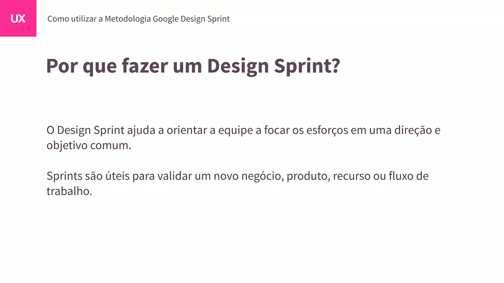Por que fazer um Design Sprint?
O Design Sprint ajuda a orientar a equipe a focar os esforços em uma direção e
objetivo comum.
Sprints são úteis para validar um novo negócio, produto, recurso ou fluxo de
trabalho.
 
