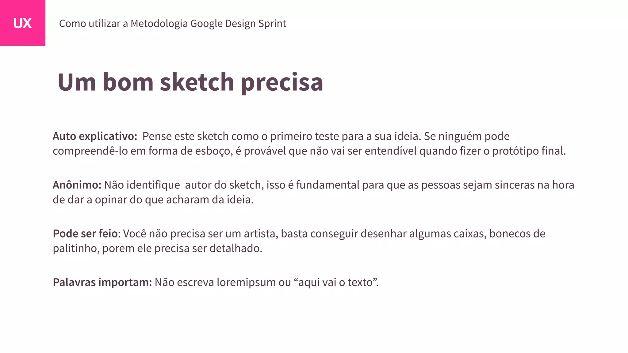 Um bom sketch precisa
Auto explicativo: Pense este sketch como o primeiro teste para a sua ideia. Se ninguém pode
compreendê-lo em forma de esboço, é provável que não vai ser entendível quando fizer o protótipo final.
Anônimo: Não identifique autor do sketch, isso é fundamental para que as pessoas sejam sinceras na hora
de dar a opinar do que acharam da ideia.
Pode ser feio: Você não precisa ser um artista, basta conseguir desenhar algumas caixas, bonecos de
palitinho, porem ele precisa ser detalhado.
Palavras importam: Não escreva loremipsum ou “aqui vai o texto”.
 