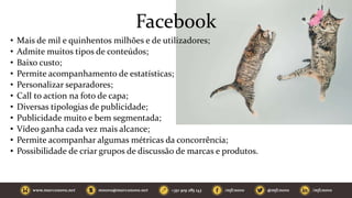 Facebook
• Mais de mil e quinhentos milhões e de utilizadores;
• Admite muitos tipos de conteúdos;
• Baixo custo;
• Permite acompanhamento de estatísticas;
• Personalizar separadores;
• Call to action na foto de capa;
• Diversas tipologias de publicidade;
• Publicidade muito e bem segmentada;
• Vídeo ganha cada vez mais alcance;
• Permite acompanhar algumas métricas da concorrência;
• Possibilidade de criar grupos de discussão de marcas e produtos.
 