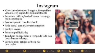 Instagram
• Valoriza sobretudo a imagem, fotografia e
vídeo (até 15 segundos com autoloop);
• Permite a utilização de diversas hashtags,
monitorizáveis;
• Boa integração com Facebook;
• Rede social com maior crescimento;
• Público jovem;
• Permite publicidade;
• Tem bom engagement e tempo de vida dos
posts bastante longa;
• Permite mini artigos de blog nas
descrições.
 