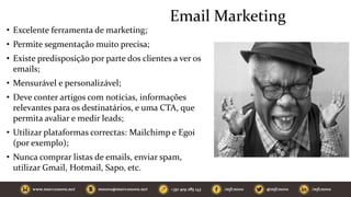 Email Marketing
• Excelente ferramenta de marketing;
• Permite segmentação muito precisa;
• Existe predisposição por parte dos clientes a ver os
emails;
• Mensurável e personalizável;
• Deve conter artigos com notícias, informações
relevantes para os destinatários, e uma CTA, que
permita avaliar e medir leads;
• Utilizar plataformas correctas: Mailchimp e Egoi
(por exemplo);
• Nunca comprar listas de emails, enviar spam,
utilizar Gmail, Hotmail, Sapo, etc.
 