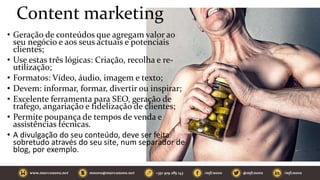 Content marketing
• Geração de conteúdos que agregam valor ao
seu negócio e aos seus actuais e potenciais
clientes;
• Use estas três lógicas: Criação, recolha e re-
utilização;
• Formatos: Vídeo, áudio, imagem e texto;
• Devem: informar, formar, divertir ou inspirar;
• Excelente ferramenta para SEO, geração de
trafego, angariação e fidelização de clientes;
• Permite poupança de tempos de venda e
assistências técnicas.
• A divulgação do seu conteúdo, deve ser feita
sobretudo através do seu site, num separador de
blog, por exemplo.
 