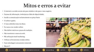 Mitos e erros a evitar
• A internet e as redes sociais são para miúdos e não para o meu negócio;
• Excesso de informação, irrelevância e falta de objectividade;
• Incidir a comunicação exclusivamente no preço baixo
• O online é grátis;
• O meu sobrinho trata-me disso;
• Eu nunca vou vender online;
• Não definir métricas e prazos de medição;
• Não monitorar a marca na web;
• Má utilização email marketing;
• Utilizar as ferramentas erradas online;
• Fazer abordagem unicamente comercial;
• Mentir!!!
 