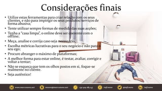 Considerações finais
• Utilize estas ferramentas para criar relação com os seus
clientes, e não para impingir os seus produtos/serviços de
forma abusiva;
• Tente utilizar sempre formas de medida das suas acções;
• Tenha a “casa limpa”, o online deve ser coerente com o
offline;
• Meça, analise e corrija caso seja necessário;
• Escolha métricas lucrativas para o seu negócio e não para o
seu ego;
• Procure abranger o máximo de plataformas;
• A melhor forma para estar online, é testar, avaliar, corrigir e
voltar a tentar;
• Não se esqueça que tem os olhos postos em si, foque-se
realmente no cliente.
• Seja autêntico!
 
