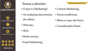 Temas a abordar:
• O que é o Marketing?
• As mudanças decorrentes
do online;
• Web site;
• SEO;
• Redes sociais;
• Email Marketing;
• Content Marketing;
• Novas tendências;
• Mitos e o que não fazer;
• Considerações finais.
 