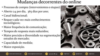 Mudanças decorrentes do online
• Processo de compra (intervenientes e etapas);
• Aberto 24 por dia, 365 dias por ano;
• Canal bidirecional;
• Requer cada vez mais conhecimentos
tecnológicos;
• Maior frequência de comunicação;
• Tempos de resposta mais reduzidos;
• Maior precisão e diversidade na segmentação e
estudos de mercado;
• Capacidade de medida;
• Maior exposição.
 