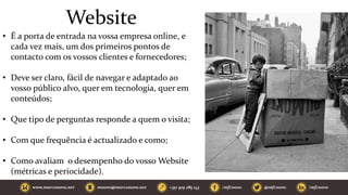 Website
• É a porta de entrada na vossa empresa online, e
cada vez mais, um dos primeiros pontos de
contacto com os vossos clientes e fornecedores;
• Deve ser claro, fácil de navegar e adaptado ao
vosso público alvo, quer em tecnologia, quer em
conteúdos;
• Que tipo de perguntas responde a quem o visita;
• Com que frequência é actualizado e como;
• Como avaliam o desempenho do vosso Website
(métricas e periocidade).
 