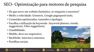 SEO- Optimização para motores de pesquisa
• De que serve um website fantástico, se ninguém o encontra?
• Medir a velocidade: Gtmetrix, Google pagespeed tools;
• Conteúdos optimizados: tamanho e tipologia;
• Escolha e utilização de keywords : keyword planner, trends,
suggestions, Uber suggestions;
• Usuabilidade;
• Mobile, deve ser responsivo;
• Backlinks: internos e externos;
• Partilhas sociais.
 