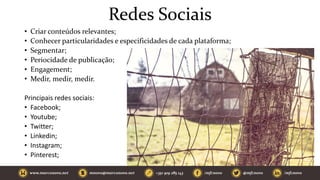 Redes Sociais
• Criar conteúdos relevantes;
• Conhecer particularidades e especificidades de cada plataforma;
• Segmentar;
• Periocidade de publicação;
• Engagement;
• Medir, medir, medir.
Principais redes sociais:
• Facebook;
• Youtube;
• Twitter;
• Linkedin;
• Instagram;
• Pinterest;
 