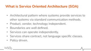 What is Service Oriented Architecture (SOA)
• Architectural pattern where systems provide services to
other systems via standard communication methods.
• Product, vendor, technology independent.
• Boundaries are well deﬁned.
• Services can operate independently.
• Services share contract, not language speciﬁc classes.
• Policy driven.
 