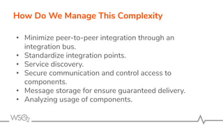 How Do We Manage This Complexity
• Minimize peer-to-peer integration through an
integration bus.
• Standardize integration points.
• Service discovery.
• Secure communication and control access to
components.
• Message storage for ensure guaranteed delivery.
• Analyzing usage of components.
 
