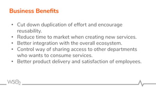Business Beneﬁts
• Cut down duplication of effort and encourage
reusability.
• Reduce time to market when creating new services.
• Better integration with the overall ecosystem.
• Control way of sharing access to other departments
who wants to consume services.
• Better product delivery and satisfaction of employees.
 