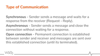 Type of Communication
Synchronous - Sender sends a message and waits for a
response from the receiver (Request - Reply).
Asynchronous - Sender sends a message and close the
connection without waiting for a response.
Open connection - Permanent connection is established
between sender and receiver and messages are sent over
this established connection (until its terminated).
 