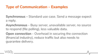 Type of Communication - Examples
Synchronous - Standard use case. Send a message expect
a reply.
Asynchronous - Busy server, unavailable server, no source
to respond (ﬁle polling), less valuable data.
Open connection - Overhead in securing the connection
(ﬁnancial industry), reduce trafﬁc but also needs to
guarantee delivery.
 