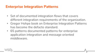 Enterprise Integration Patterns
• Set of documented integration ﬂows that covers
different integration requirements of the organization.
• Gregor Hohpe book on Enterprise Integration Patterns
has become the defacto standard.
• 65 patterns documented patterns for enterprise
application integration and message oriented
middleware.
 